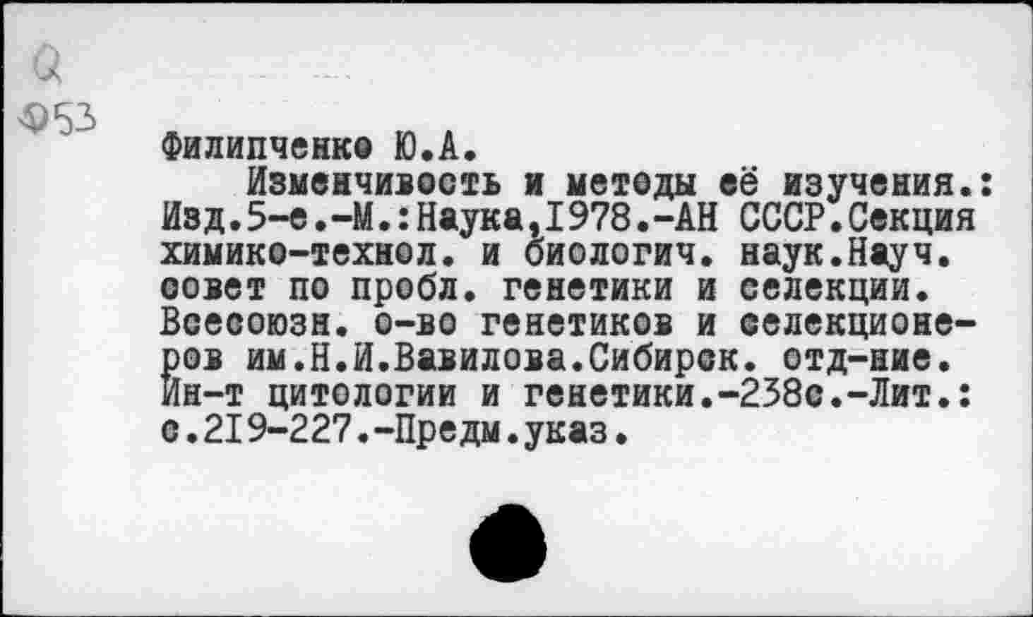 ﻿Ф53
Филипченко Ю.А.
Изменчивость и методы её изучения.: Изд.5-е. -М.: Наука,1978.-АН СССР.Секция химико-технол. и биологич. наук.Науч, совет по пробл. генетики и селекции. Всесоюзн. о-во генетиков и селекционе-Ёов им.Н.И.Вавилова.Сибирок, отд-ние.
н-т цитологии и генетики.-238с.-Лит.: с.219-227.-Предм.указ.